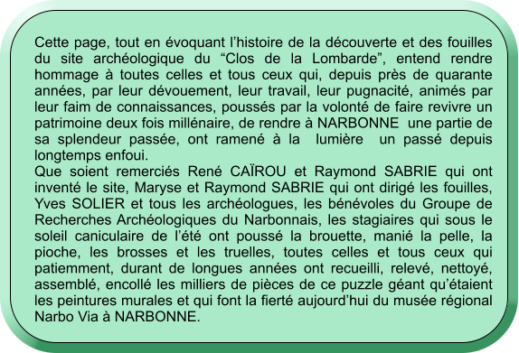 Cette page, tout en évoquant l’histoire de la découverte et des fouilles du site archéologique du “Clos de la Lombarde”, entend rendre hommage à toutes celles et tous ceux qui, depuis près de quarante années, par leur dévouement, leur travail, leur pugnacité, animés par leur faim de connaissances, poussés par la volonté de faire revivre un patrimoine deux fois millénaire, de rendre à NARBONNE  une partie de sa splendeur passée, ont ramené à la  lumière  un passé depuis longtemps enfoui. Que soient remerciés René CAÏROU et Raymond SABRIE qui ont inventé le site, Maryse et Raymond SABRIE qui ont dirigé les fouilles, Yves SOLIER et tous les archéologues, les bénévoles du Groupe de Recherches Archéologiques du Narbonnais, les stagiaires qui sous le soleil caniculaire de l’été ont poussé la brouette, manié la pelle, la pioche, les brosses et les truelles, toutes celles et tous ceux qui patiemment, durant de longues années ont recueilli, relevé, nettoyé, assemblé, encollé les milliers de pièces de ce puzzle géant qu’étaient les peintures murales et qui font la fierté aujourd’hui du musée régional Narbo Via à NARBONNE.
