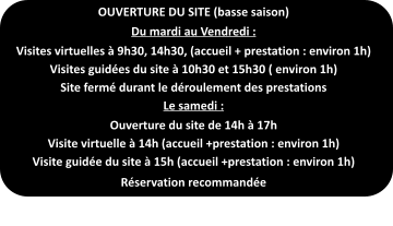 OUVERTURE DU SITE (basse saison) Du mardi au Vendredi : Visites virtuelles à 9h30, 14h30, (accueil + prestation : environ 1h) Visites guidées du site à 10h30 et 15h30 ( environ 1h) Site fermé durant le déroulement des prestations Le samedi : Ouverture du site de 14h à 17h Visite virtuelle à 14h (accueil +prestation : environ 1h) Visite guidée du site à 15h (accueil +prestation : environ 1h) Réservation recommandée
