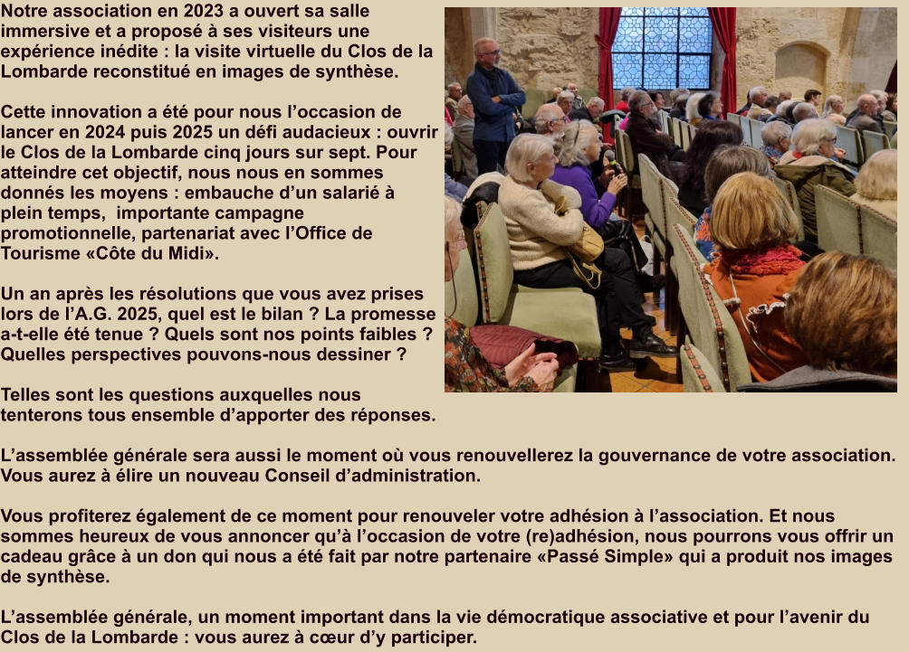 Notre association en 2023 a ouvert sa salle immersive et a proposé à ses visiteurs une expérience inédite : la visite virtuelle du Clos de la Lombarde reconstitué en images de synthèse.  Cette innovation a été pour nous l’occasion de  lancer en 2024 puis 2025 un défi audacieux : ouvrir le Clos de la Lombarde cinq jours sur sept. Pour atteindre cet objectif, nous nous en sommes donnés les moyens : embauche d’un salarié à plein temps,  importante campagne promotionnelle, partenariat avec l’Office de Tourisme «Côte du Midi».  Un an après les résolutions que vous avez prises lors de l’A.G. 2025, quel est le bilan ? La promesse a-t-elle été tenue ? Quels sont nos points faibles ?  Quelles perspectives pouvons-nous dessiner ?  Telles sont les questions auxquelles nous tenterons tous ensemble d’apporter des réponses.  L’assemblée générale sera aussi le moment où vous renouvellerez la gouvernance de votre association. Vous aurez à élire un nouveau Conseil d’administration.  Vous profiterez également de ce moment pour renouveler votre adhésion à l’association. Et nous sommes heureux de vous annoncer qu’à l’occasion de votre (re)adhésion, nous pourrons vous offrir un cadeau grâce à un don qui nous a été fait par notre partenaire «Passé Simple» qui a produit nos images de synthèse.  L’assemblée générale, un moment important dans la vie démocratique associative et pour l’avenir du Clos de la Lombarde : vous aurez à cœur d’y participer.