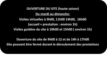 OUVERTURE DU SITE (haute saison) Du mardi au dimanche: Visites virtuelles à 9h00, 11h00 14h00,  16h00 (accueil + prestation : environ 1h) Visites guidées du site à 10h00 et 15h00 ( environ 1h)  Ouverture du site de 9h00 à 12 et de 14h à 17h00 Site pouvant être fermé durant le déroulement des prestations